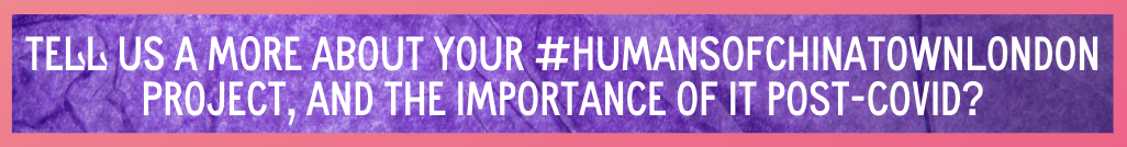 Purple background and white text, tell us more about your Humans of ChinaTown London project and the importance post COVID