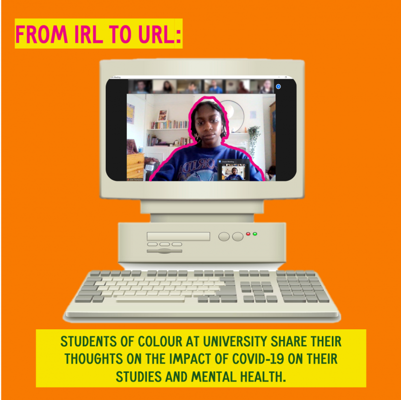 Orange background with a cut out picture of a old school desktop computer with an image of the author in the screen with a pink outline. In the left hand side corner is a block of text with the title of the artile From IRL to URL and below the computer is another block of text 'students of colour at university share their thoughts on the impact of COVID-19 on their studies and mental health'