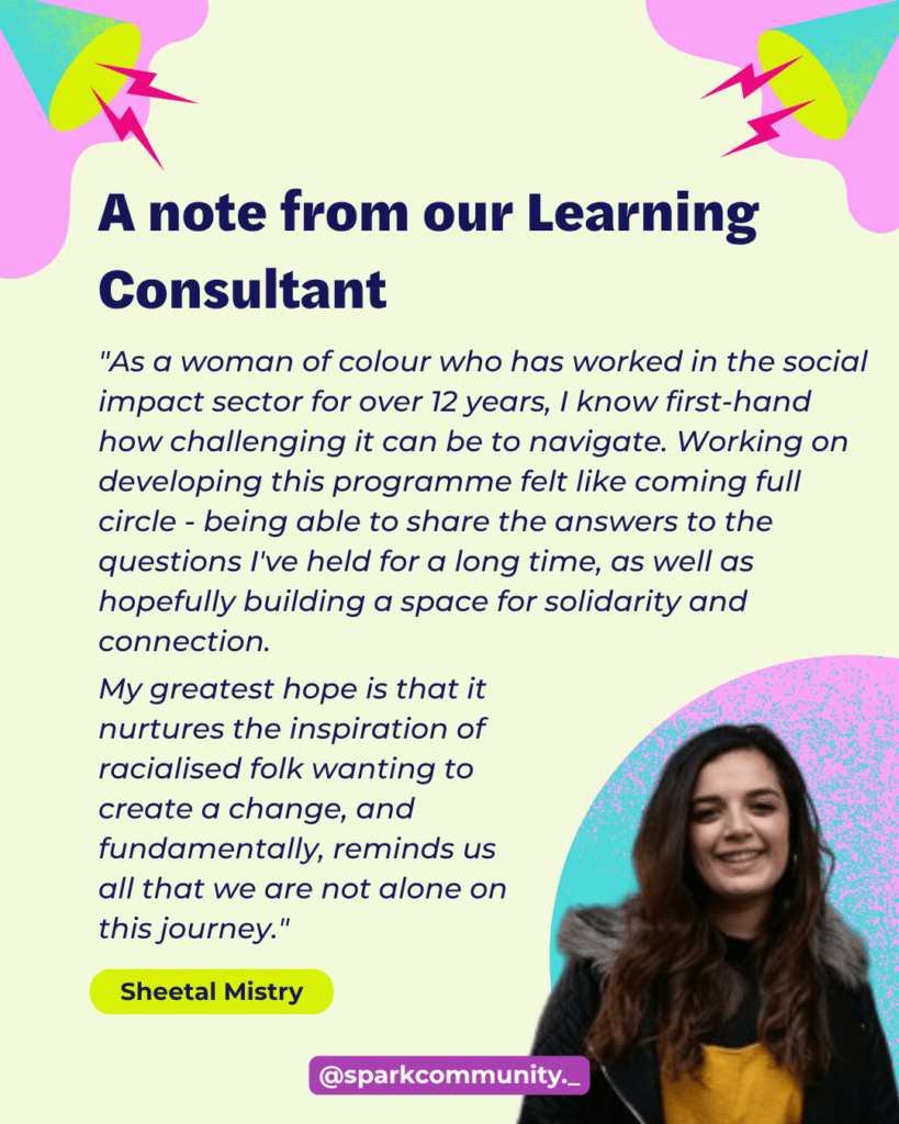 "As a woman of colour who has worked in the social impact sector for over 12 years, I know first-hand how challenging it can be to navigate. Working on developing the Grassroots Run Deep programme felt like coming full circle - being able to share the answers to the questions I've held for a long time, as well as hopefully building a space for solidarity and connection. My greatest hope is that it nurtures the inspiration of racialised folk wanting to create a change, and fundamentally, reminds us all that we are not alone on this journey."